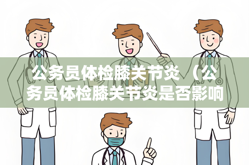 公务员体检膝关节炎 （公务员体检膝关节炎是否影响结果？）