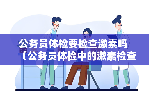 公务员体检要检查激素吗 （公务员体检中的激素检查及注意事项）