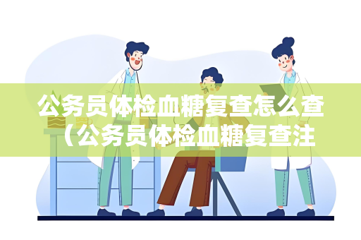 公务员体检血糖复查怎么查 （公务员体检血糖复查注意事项）