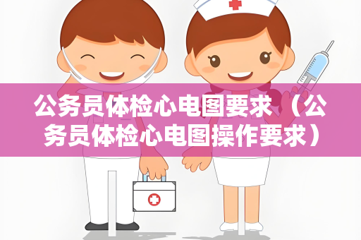 公务员体检心电图要求 （公务员体检心电图操作要求）