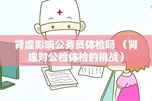 肾虚影响公务员体检吗 （肾虚对公检体检的挑战）
