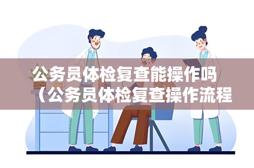 公务员体检复查能操作吗 （公务员体检复查操作流程及注意事项）