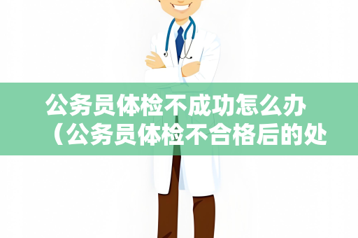 公务员体检不成功怎么办 （公务员体检不合格后的处理方法）