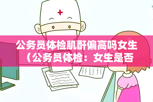 公务员体检肌酐偏高吗女生 （公务员体检：女生是否受肌酐偏高影）