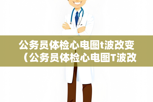 公务员体检心电图t波改变 （公务员体检心电图T波改变及应对措施）
