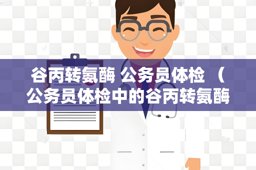 谷丙转氨酶 公务员体检 （公务员体检中的谷丙转氨酶检测）