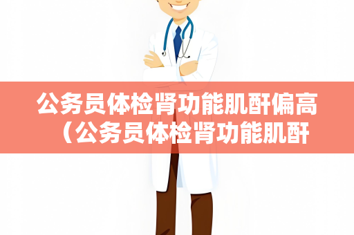 公务员体检肾功能肌酐偏高 （公务员体检肾功能肌酐偏高的应对）