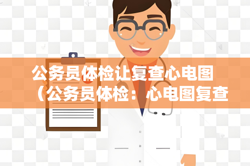 公务员体检让复查心电图 （公务员体检：心电图复查和其他常见项目建议）