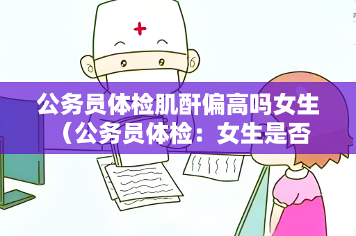 公务员体检肌酐偏高吗女生 （公务员体检：女生是否受肌酐偏高影）