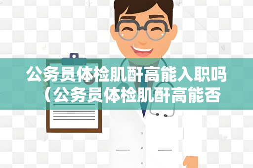 公务员体检肌酐高能入职吗 （公务员体检肌酐高能否入职）