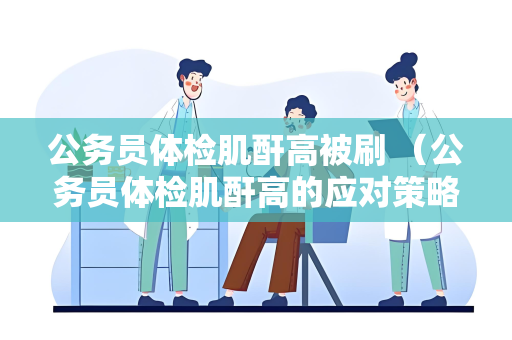 公务员体检肌酐高被刷 （公务员体检肌酐高的应对策略）