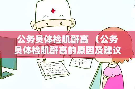公务员体检肌酐高 （公务员体检肌酐高的原因及建议）