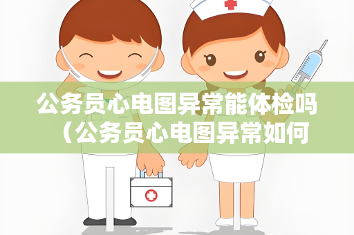 公务员心电图异常能体检吗 （公务员心电图异常如何影响体检）