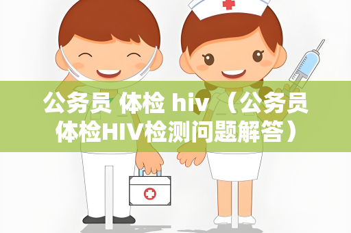 公务员 体检 hiv （公务员体检HIV检测问题解答）
