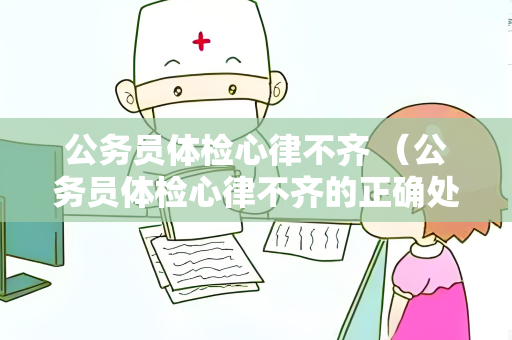 公务员体检心律不齐 （公务员体检心律不齐的正确处理方式）