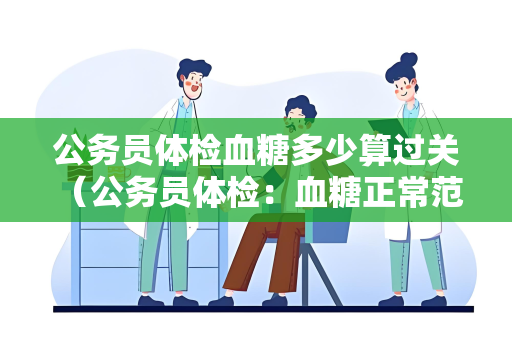 公务员体检血糖多少算过关 （公务员体检：血糖正常范围及影）