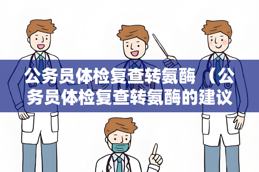 公务员体检复查转氨酶 （公务员体检复查转氨酶的建议和答案）