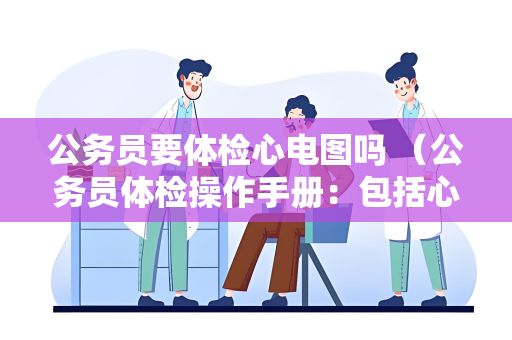 公务员要体检心电图吗 （公务员体检操作手册：包括心电图和其他常见项目）