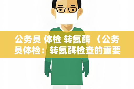 公务员 体检 转氨酶 （公务员体检：转氨酶检查的重要性）