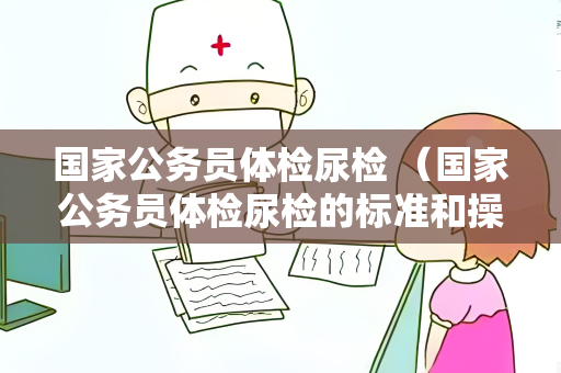 国家公务员体检尿检 （国家公务员体检尿检的标准和操作要点）