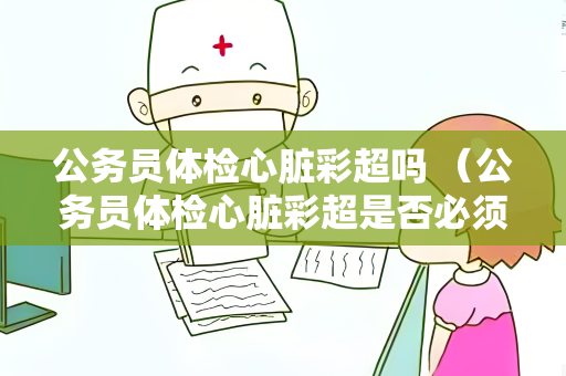 公务员体检心脏彩超吗 （公务员体检心脏彩超是否必须？）