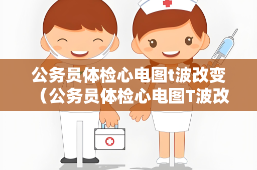 公务员体检心电图t波改变 （公务员体检心电图T波改变及应对措施）