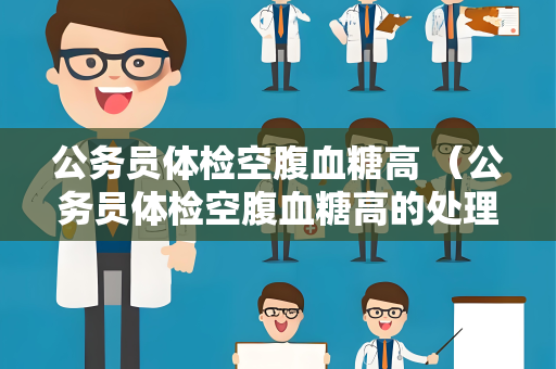 公务员体检空腹血糖高 （公务员体检空腹血糖高的处理方法）