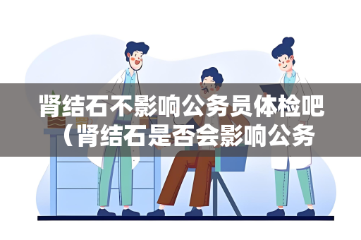 肾结石不影响公务员体检吧 （肾结石是否会影响公务员体检？）