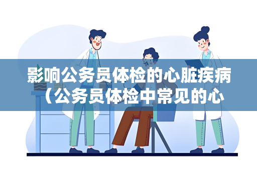 影响公务员体检的心脏疾病 （公务员体检中常见的心脏疾病及）