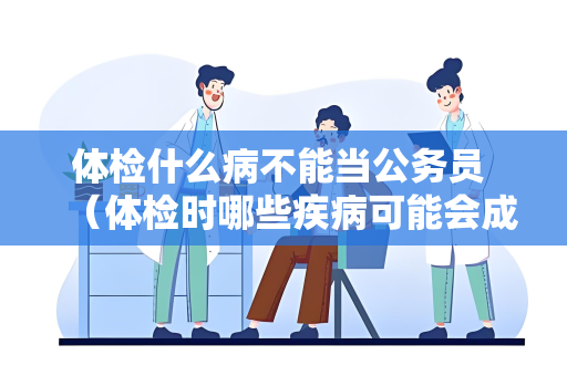 体检什么病不能当公务员 （体检时哪些疾病可能会成为不合格的）