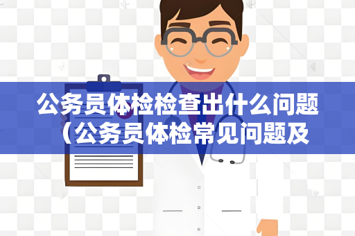 公务员体检检查出什么问题 （公务员体检常见问题及建议）