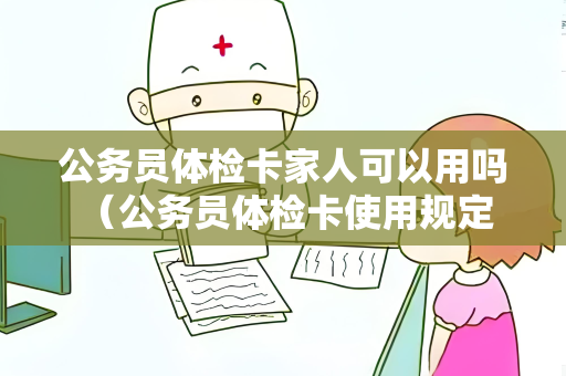 公务员体检卡家人可以用吗 （公务员体检卡使用规定及注意事项）