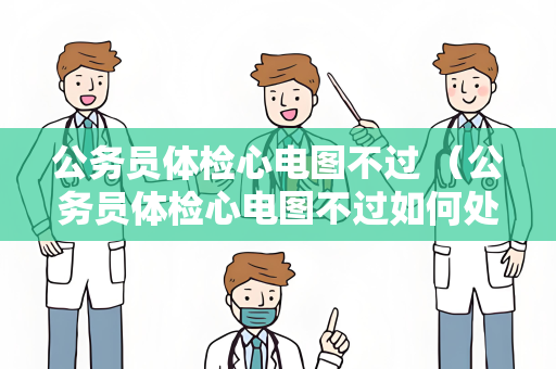 公务员体检心电图不过 （公务员体检心电图不过如何处理？）