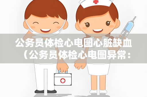 公务员体检心电图心脏缺血 （公务员体检心电图异常：心脏缺血的）
