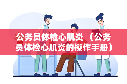 公务员体检心肌炎 （公务员体检心肌炎的操作手册）