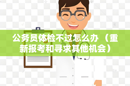 公务员体检不过怎么办 （重新报考和寻求其他机会）