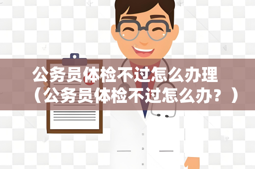 公务员体检不过怎么办理 （公务员体检不过怎么办？）