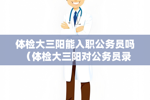 体检大三阳能入职公务员吗 （体检大三阳对公务员录用有影响吗？）
