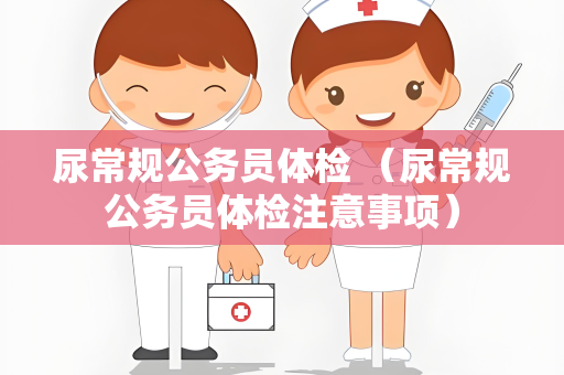 尿常规公务员体检 （尿常规公务员体检注意事项）