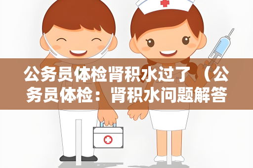 公务员体检肾积水过了 （公务员体检：肾积水问题解答与建议）