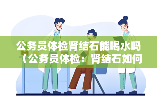 公务员体检肾结石能喝水吗 （公务员体检：肾结石如何影响体检？）