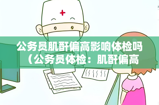 公务员肌酐偏高影响体检吗 （公务员体检：肌酐偏高是否影响结果？）