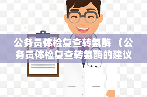 公务员体检复查转氨酶 （公务员体检复查转氨酶的建议和答案）