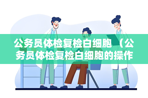 公务员体检复检白细胞 （公务员体检复检白细胞的操作手册及建议）