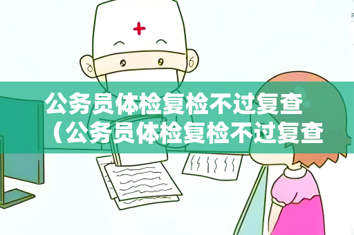 公务员体检复检不过复查 （公务员体检复检不过复查的解决方法）
