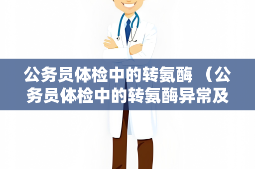 公务员体检中的转氨酶 （公务员体检中的转氨酶异常及处理方法）