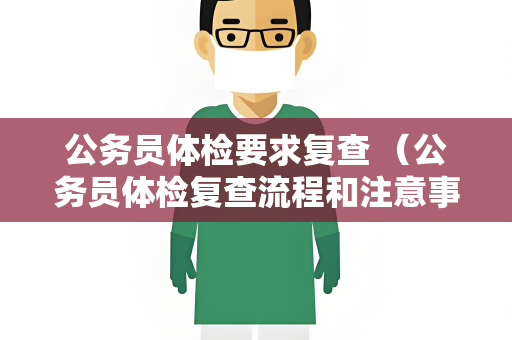 公务员体检要求复查 （公务员体检复查流程和注意事项）