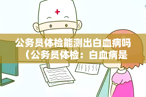 公务员体检能测出白血病吗 （公务员体检：白血病是否能被检测）