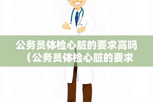 公务员体检心脏的要求高吗 （公务员体检心脏的要求及健康建议）