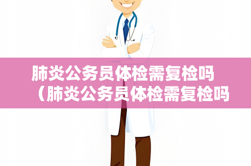 肺炎公务员体检需复检吗 （肺炎公务员体检需复检吗）